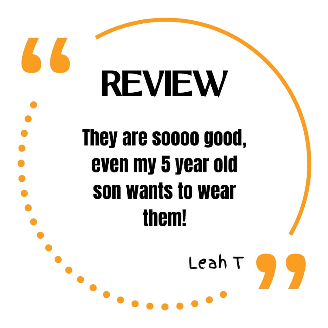 Review. They are soooo good, even my 5 year old son wants to wear them! Leah T